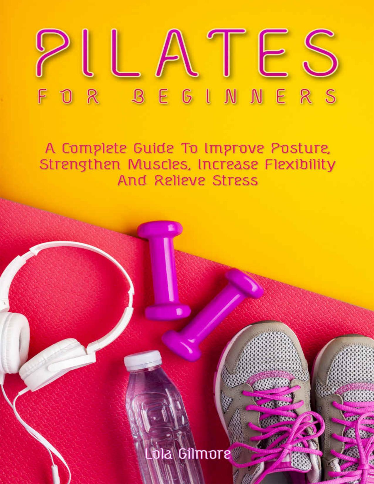 Pilates for Beginners: A Complete Guide To Improve Posture, Strengthen Muscles, Increase Flexibility And Relieve Stress by Lola Gilmore