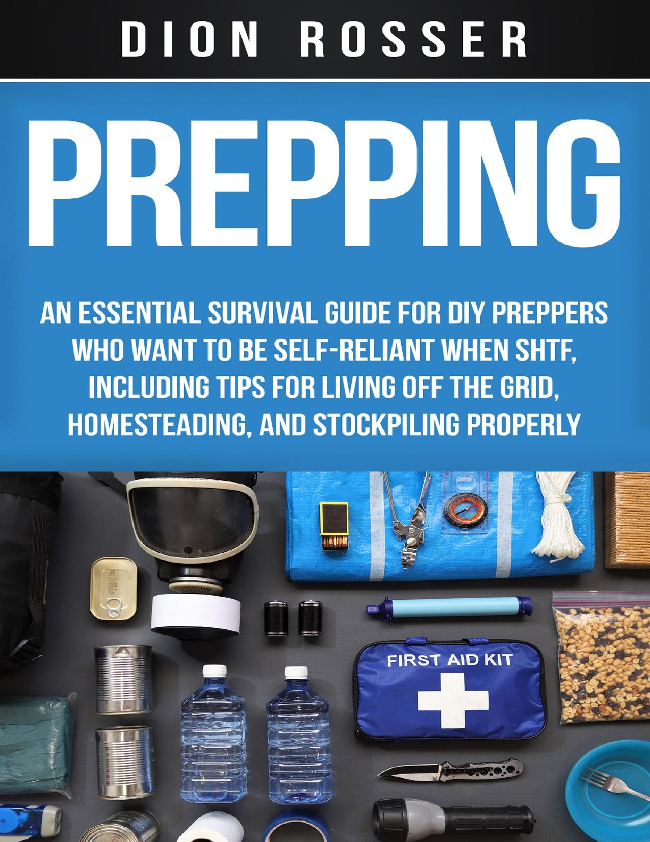 Prepping: An Essential Survival Guide for DIY Preppers Who Want to Be Self-Reliant When SHTF, Including Tips for Living Off the Grid, Homesteading, and Stockpiling Properly by Rosser Dion