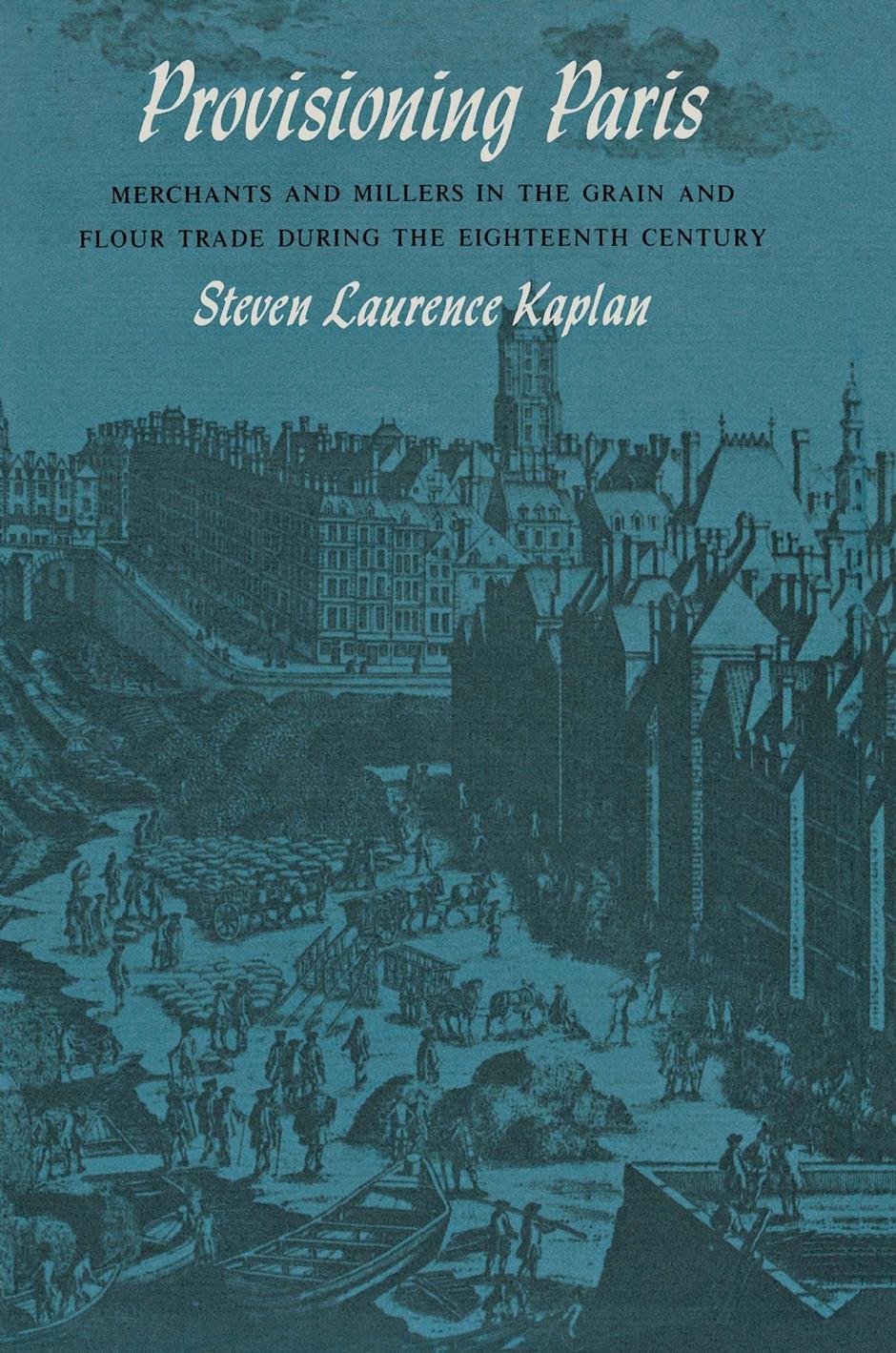 Provisioning Paris: Merchants and Millers in the Grain and Flour Trade during the Eighteenth Century by Steven Laurence Kaplan