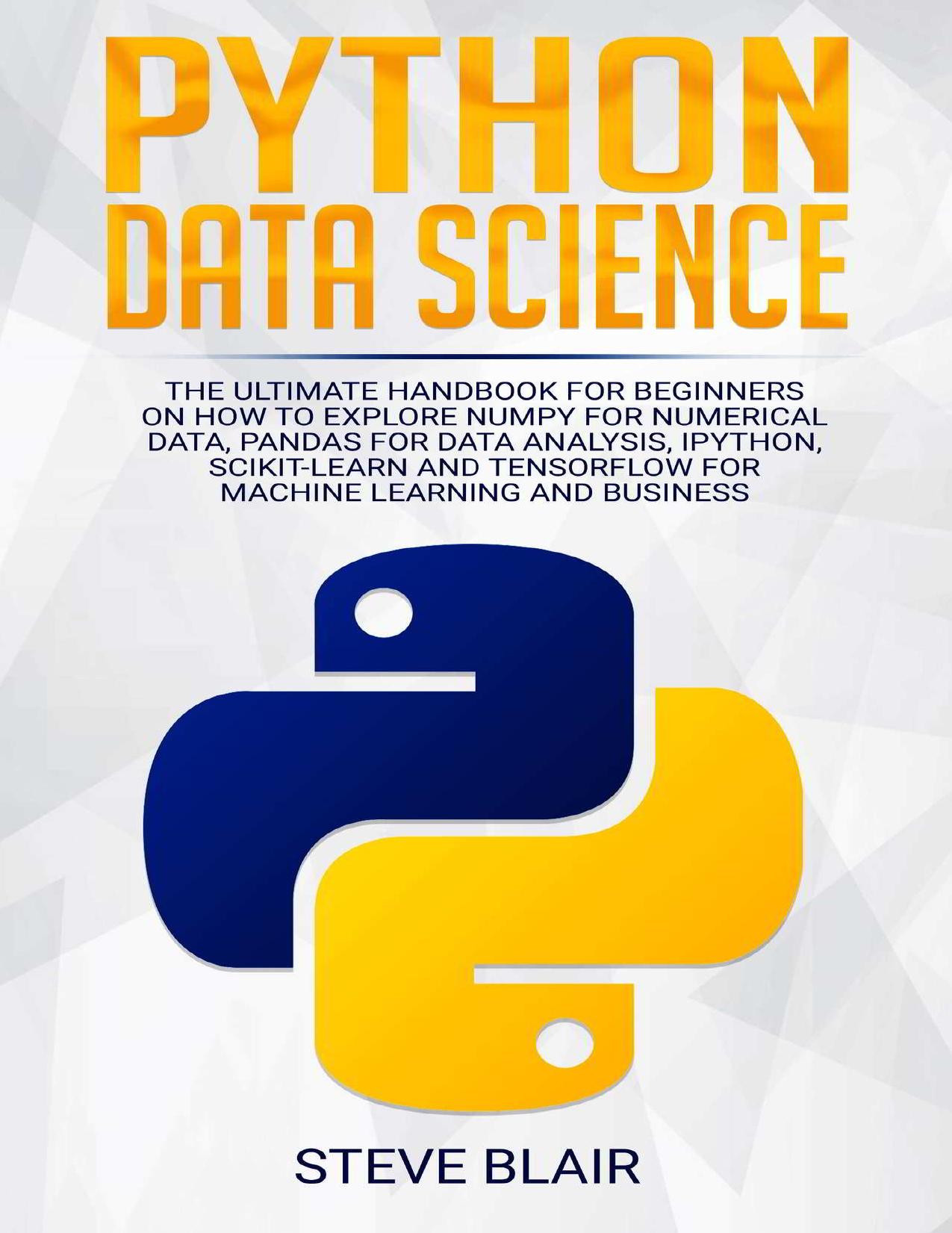 Python Data Science: The Ultimate Handbook for Beginners on How to Explore NumPy for Numerical Data, Pandas for Data Analysis, IPython, Scikit-Learn and Tensorflow for Machine Learning and Business by Blair Steve