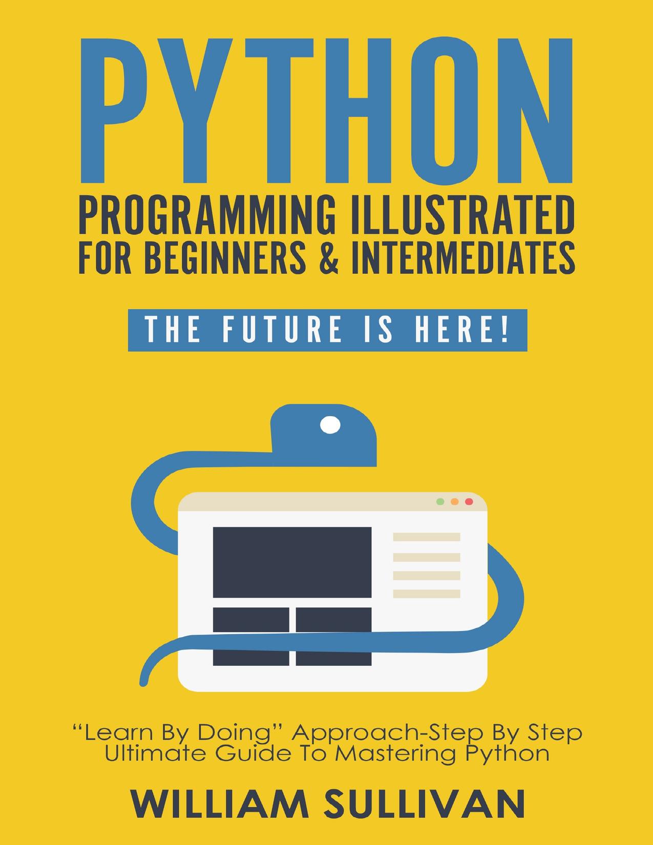 Python Programming Illustrated For Beginners & Intermediates: âLearn By Doingâ Approach-Step By Step Ultimate Guide To Mastering Python: The Future Is Here! by Sullivan William