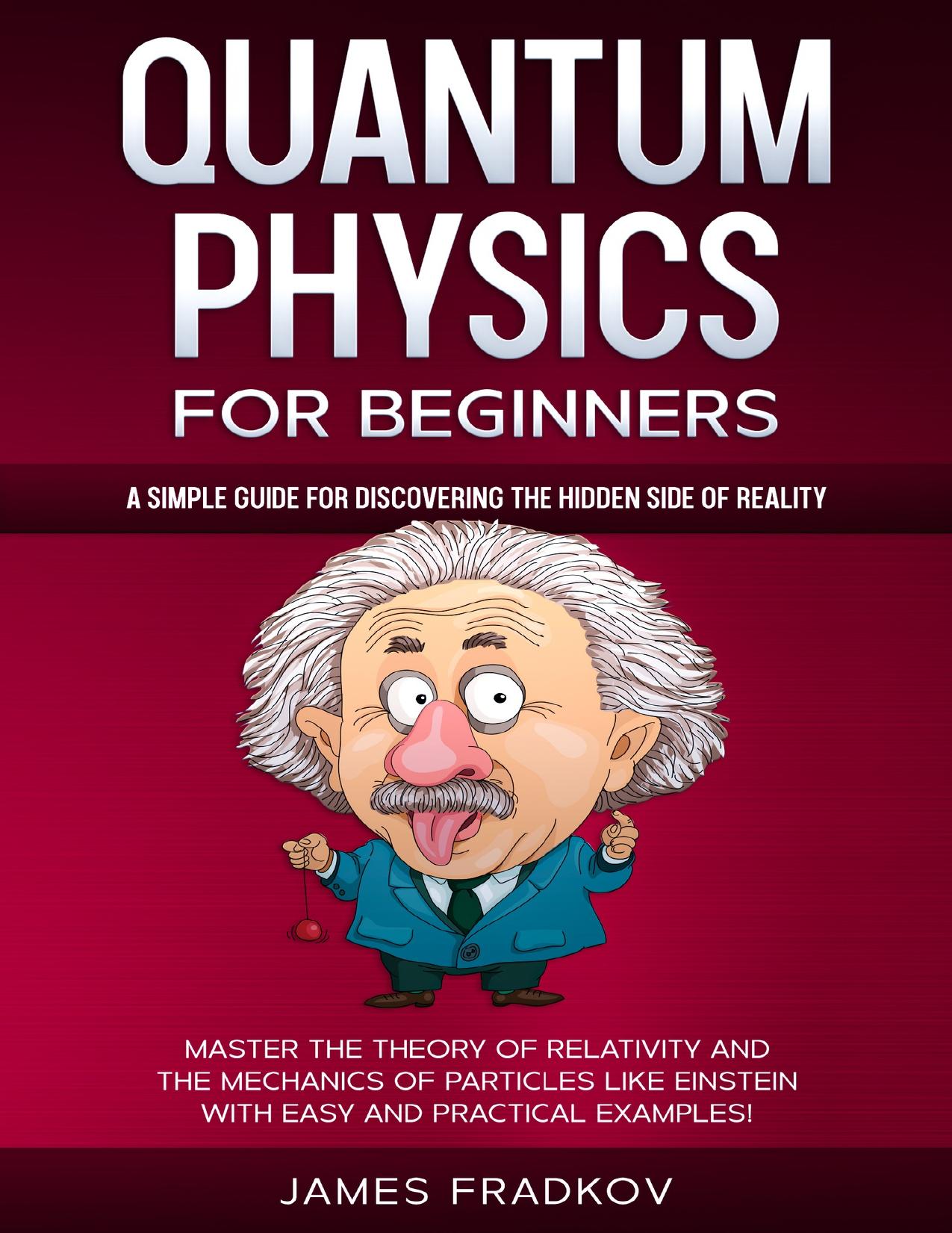 QUANTUM PHYSICS FOR BEGINNERS: A Simple Guide for Discovering the Hidden Side of Reality. Master the Theory of Relativity and the Mechanics of Particles Like Einstein|With Easy and Practical Examples by Fradkov James