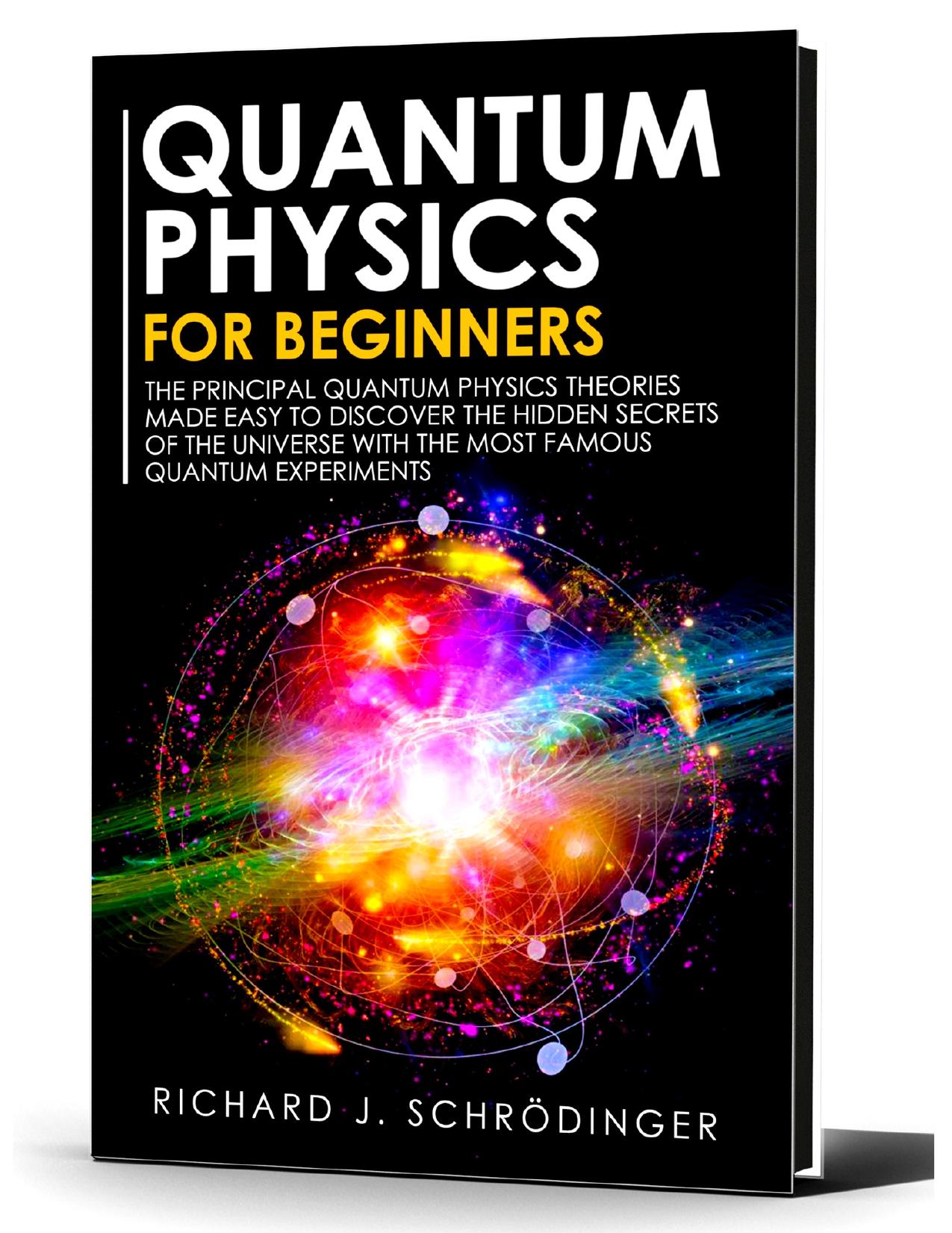 QUANTUM PHYSICS FOR BEGINNERS: The Principal Quantum Physics Theories made Easy to Discover the Hidden Secrets of the Universe with the Most Famous Quantum Experiments by Schrödinger Richard J