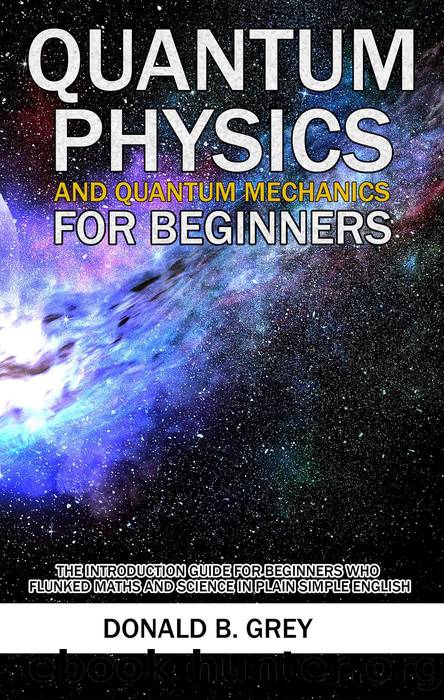 Quantum Physics and Quantum Mechanics For Beginners--The Introduction Guide For Beginners Who Flunked Maths and Science In Plain Simple English by Donald B. Grey