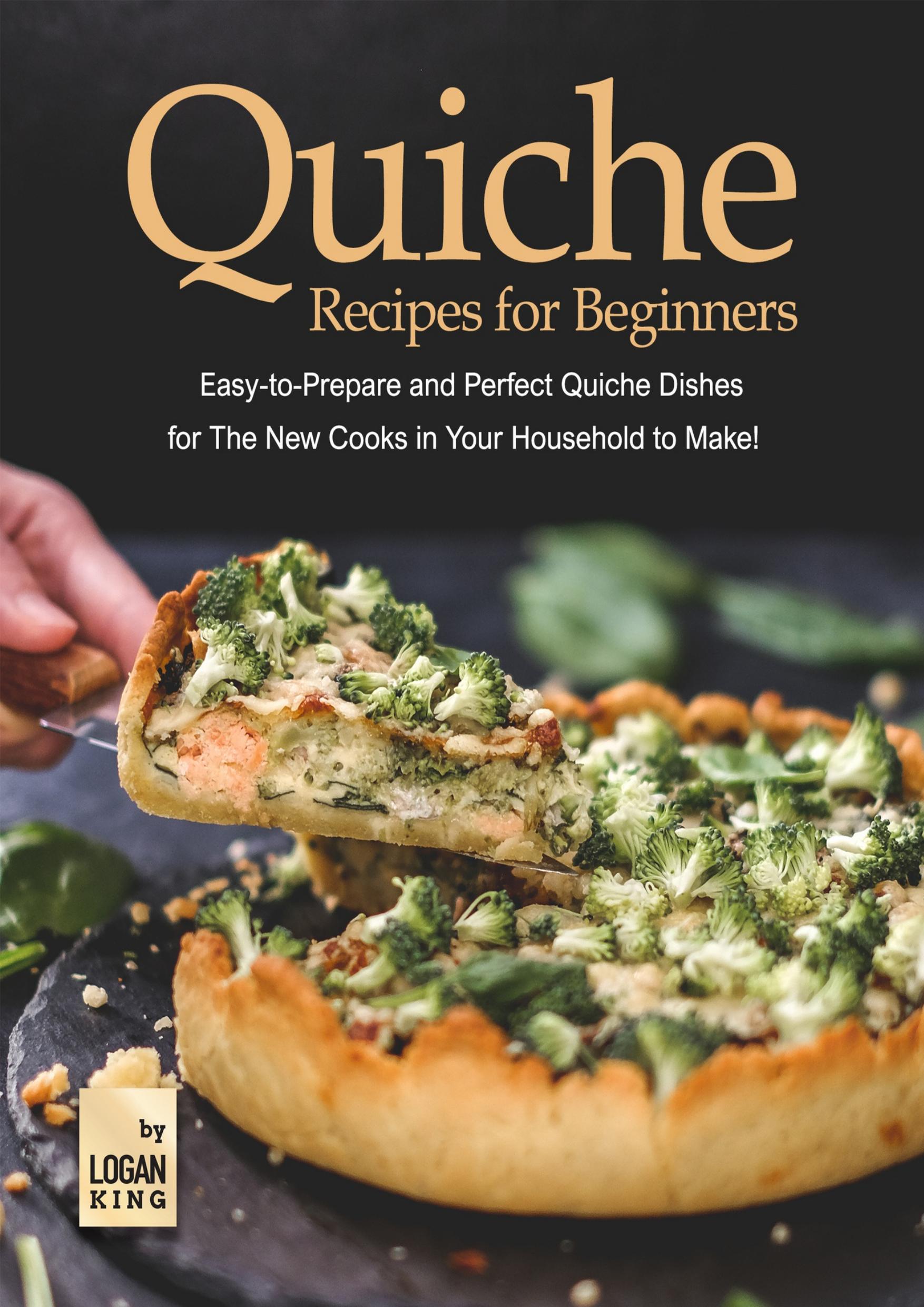 Quiche Recipes for Beginners: Easy-to-Prepare and Perfect Quiche Dishes for The New Cooks in Your Household to Make! by King Logan