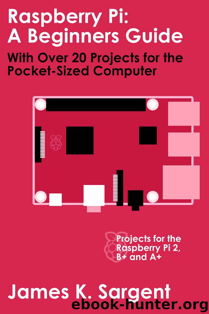 Raspberry Pi: A Beginners Guide with Over 20 Projects for the Pocket-Sized Computer: Projects for the Raspberry Pi 2, B+ and A+ by Sargent James K