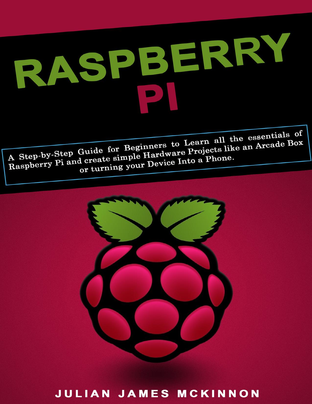 Raspberry Pi: A Step-by-Step Guide for Beginners to Learn all the essentials of Raspberry Pi and create simple Hardware Projects like an Arcade Box or turning your Device Into a Phone by McKinnon Julian James