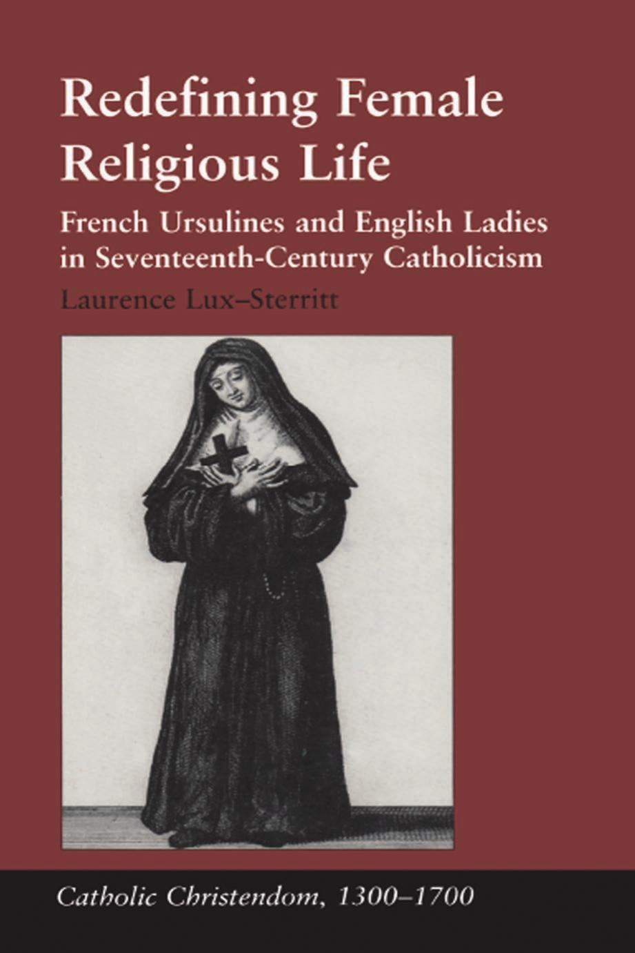 Redefining Female Religious Life: French Ursulines and English Ladies in Seventeenth-Century Catholicism by Laurence Lux-Sterritt