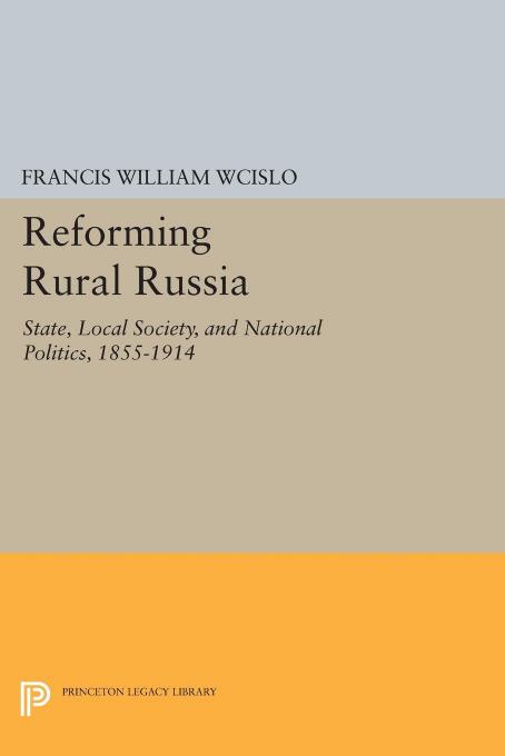 Reforming Rural Russia: State, Local Society, and National Politics, 1855-1914 by Francis William Wcislo