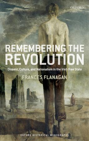 Remembering the Irish Revolution: Dissent, Culture, and Nationalism in the Irish Free State by Frances Flanagan