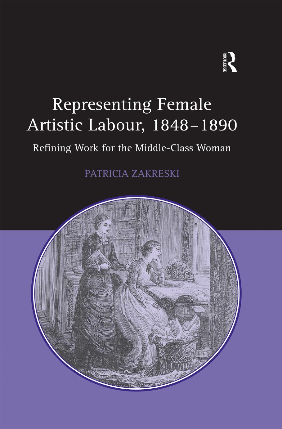 Representing Female Artistic Labour, 1848â1890: Refining Work for the Middle-Class Woman by Patricia Zakreski