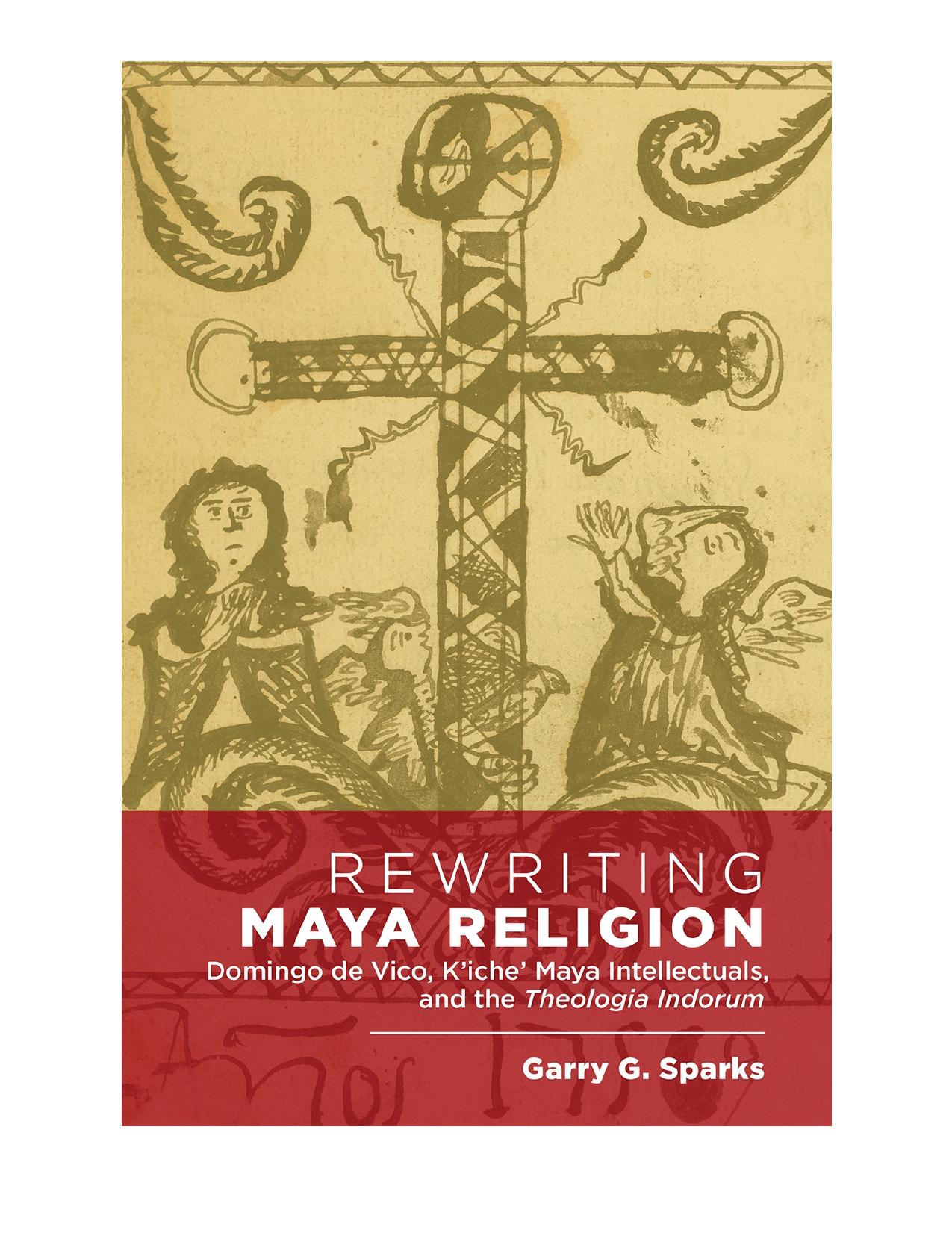 Rewriting Maya Religion: Domingo de Vico, Kâicheâ Maya Intellectuals, and the Theologia Indorum by Garry G Sparks