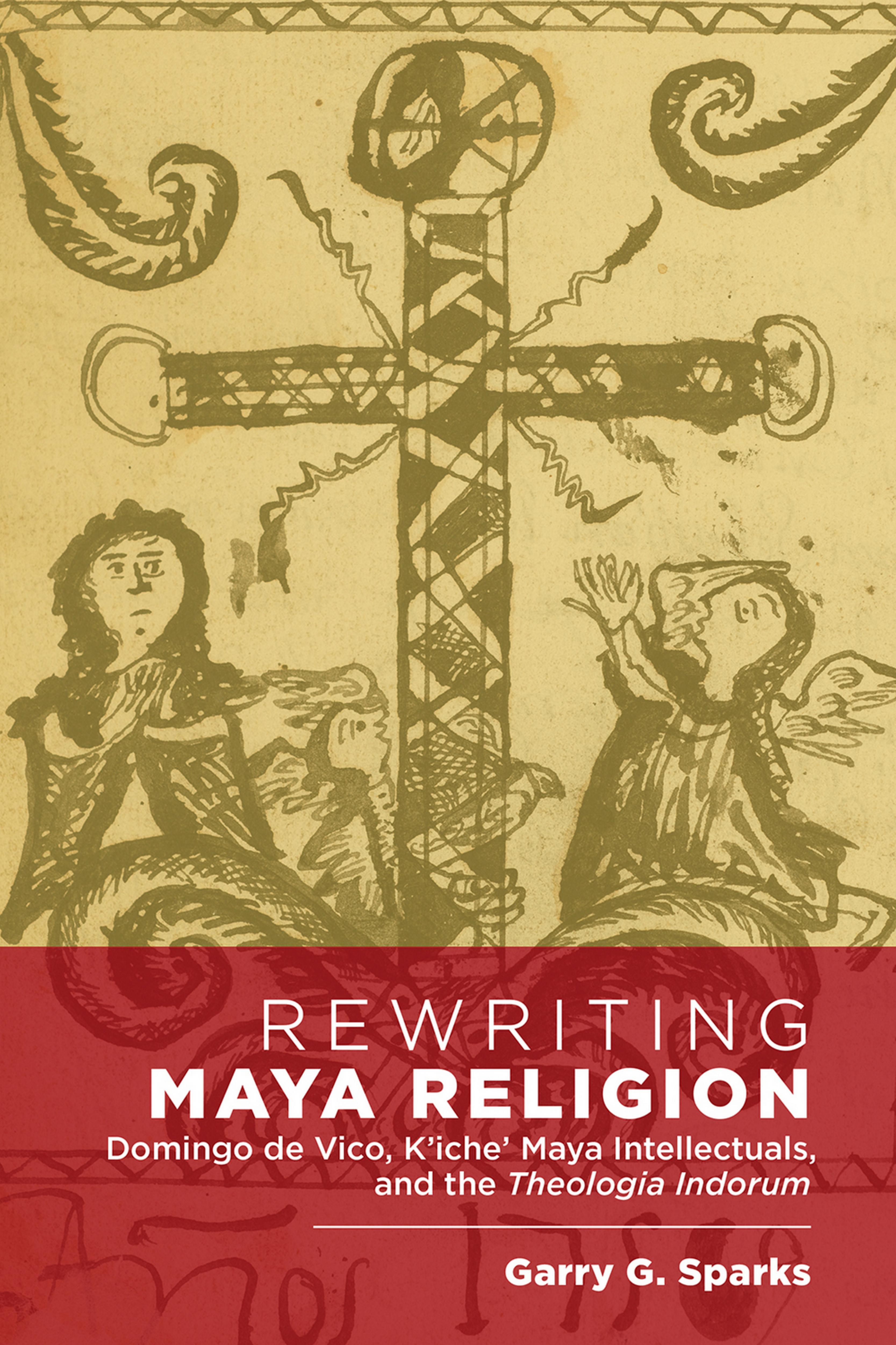 Rewriting Maya Religion: Domingo de Vico, Kâicheâ Maya Intellectuals, and the Theologia Indorum by Garry G. Sparks