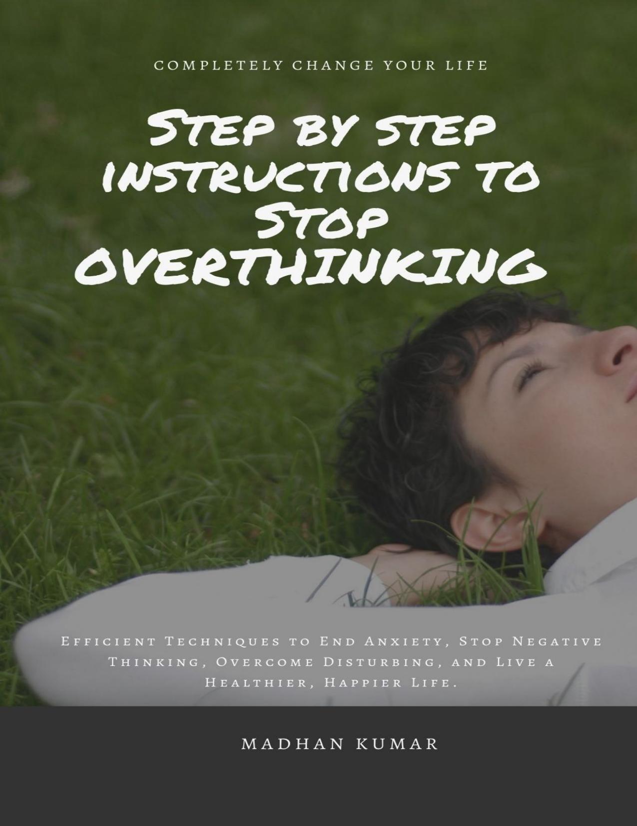STEP BY STEP INSTRUCTIONS TO STOP OVERTHINKING: Efficient Techniques to End Anxiety, Stop Negative Thinking, Overcome Disturbing, and Live a Healthier, Happier Life. by MADHAN KUMAR