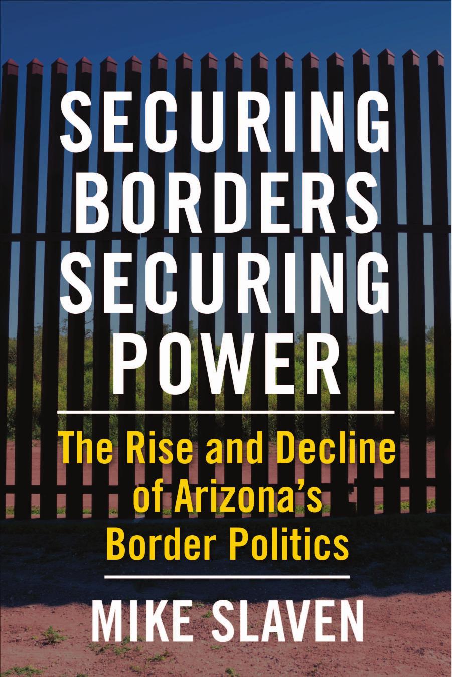 Securing Borders, Securing Power: The Rise and Decline of Arizona's Border Politics by Mike Slaven