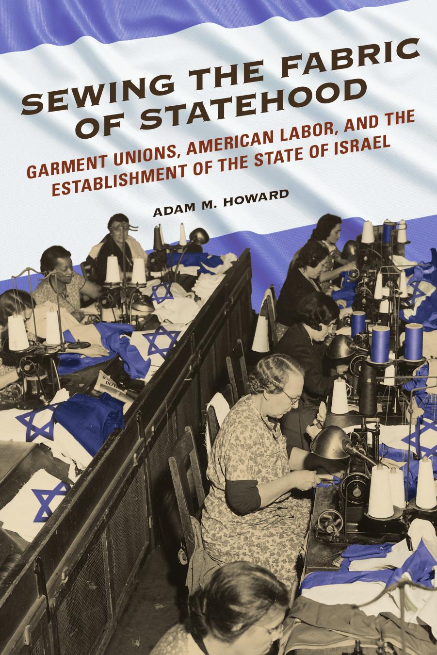 Sewing the Fabric of Statehood: Garment Unions, American Labor, and the Establishment of the State of Israel by Adam M Howard