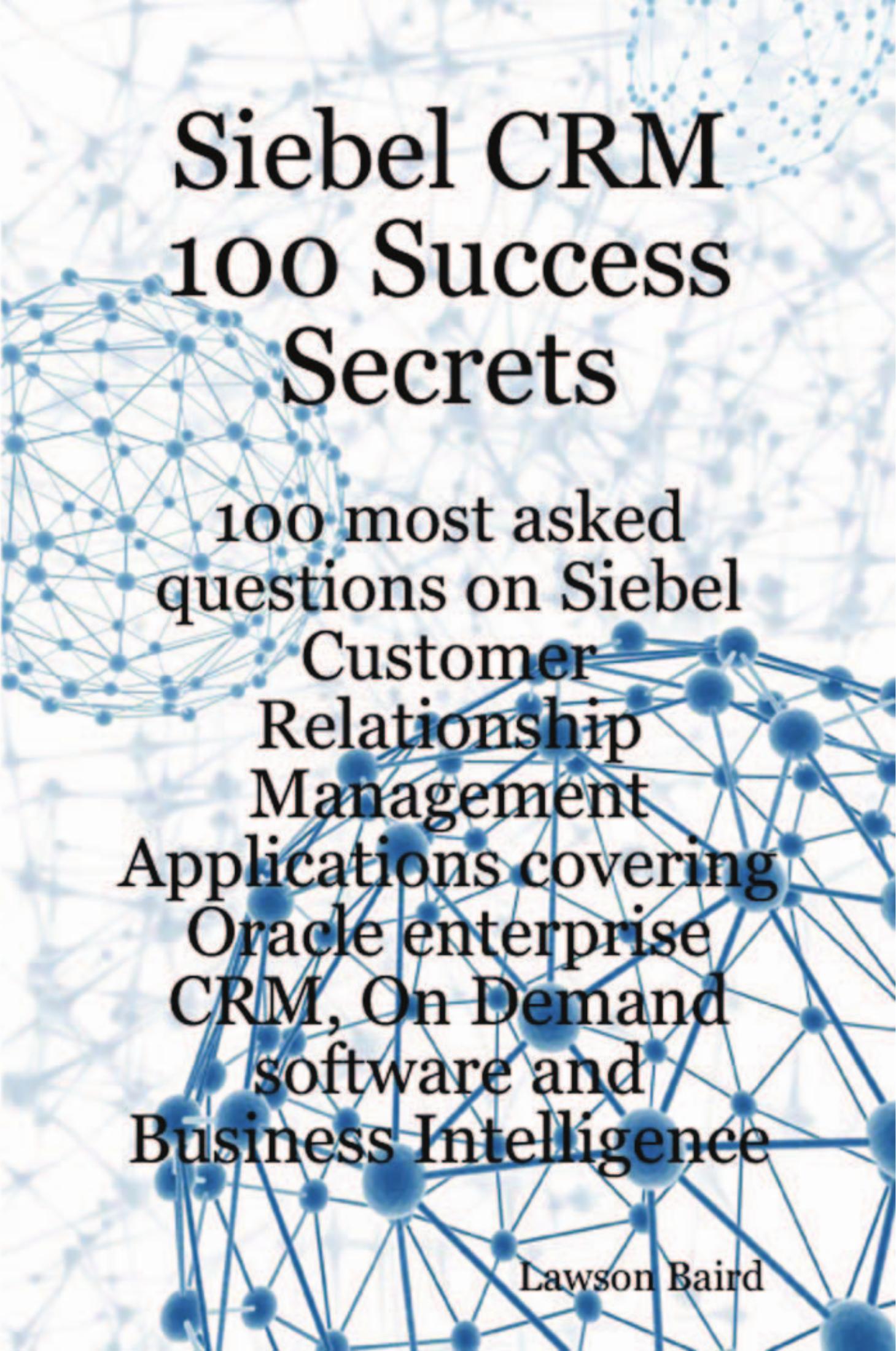 Siebel CRM 100 Success Secrets - 100 most asked questions on Siebel Customer Relationship Management Applications covering Oracle enterprise CRM, On Demand software and Business Intelligence by Lawson Baird