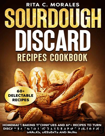 Sourdough Discard Recipes Cookbook: Homemade Baking Techniques and 60+ Recipes to Turn Discarded Starter into Delectable Pancakes, Breads, Snacks, Desserts and More by Rita C. Morales