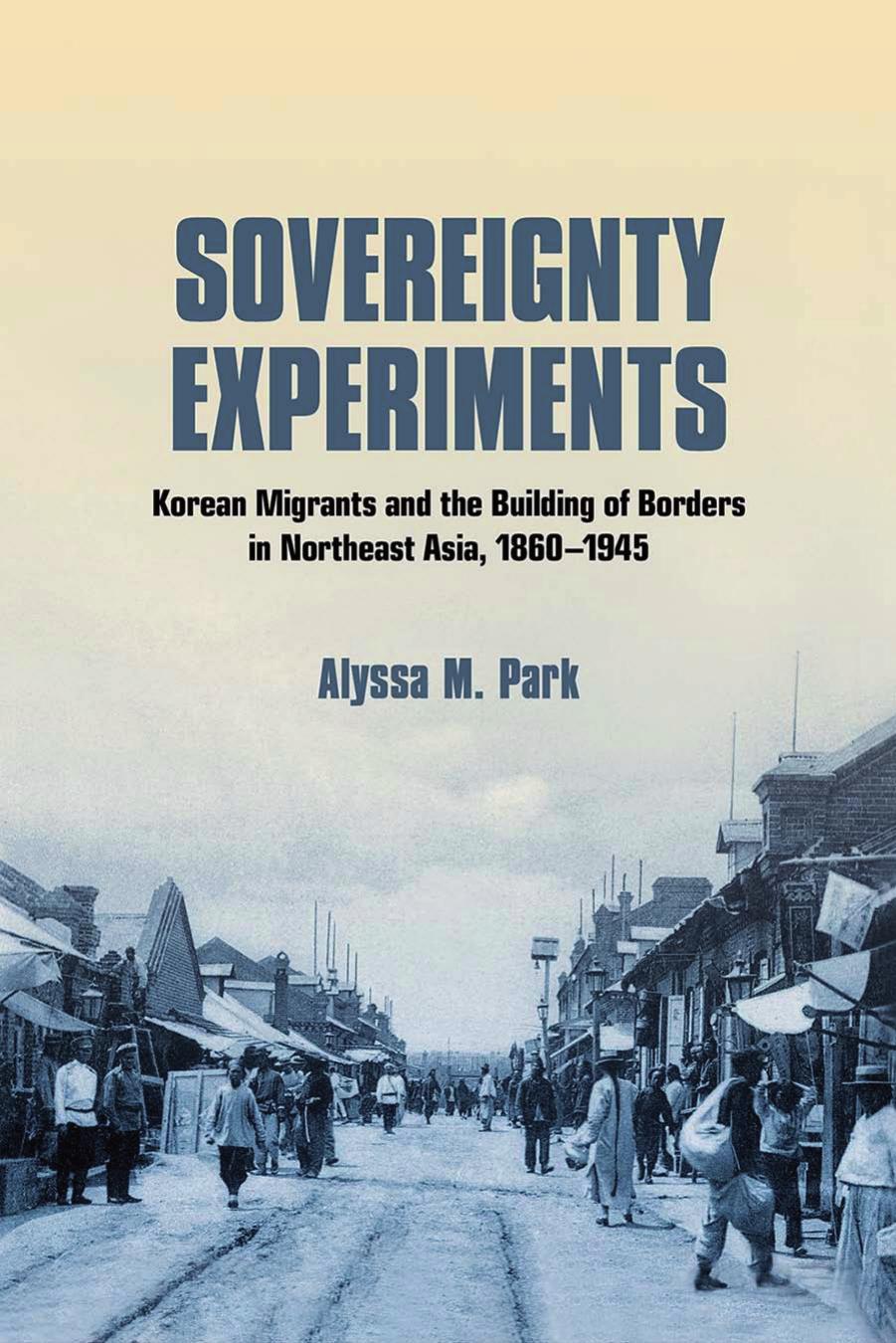 Sovereignty Experiments: Korean Migrants and the Building of Borders in Northeast Asia, 1860â1945 by Alyssa M. Park