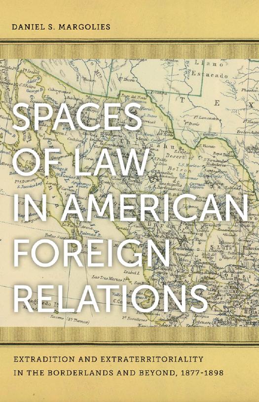Spaces of Law in American Foreign Relations : Extradition and Extraterritoriality in the Borderlands and Beyond, 1877-1898 by Daniel S. Margolies