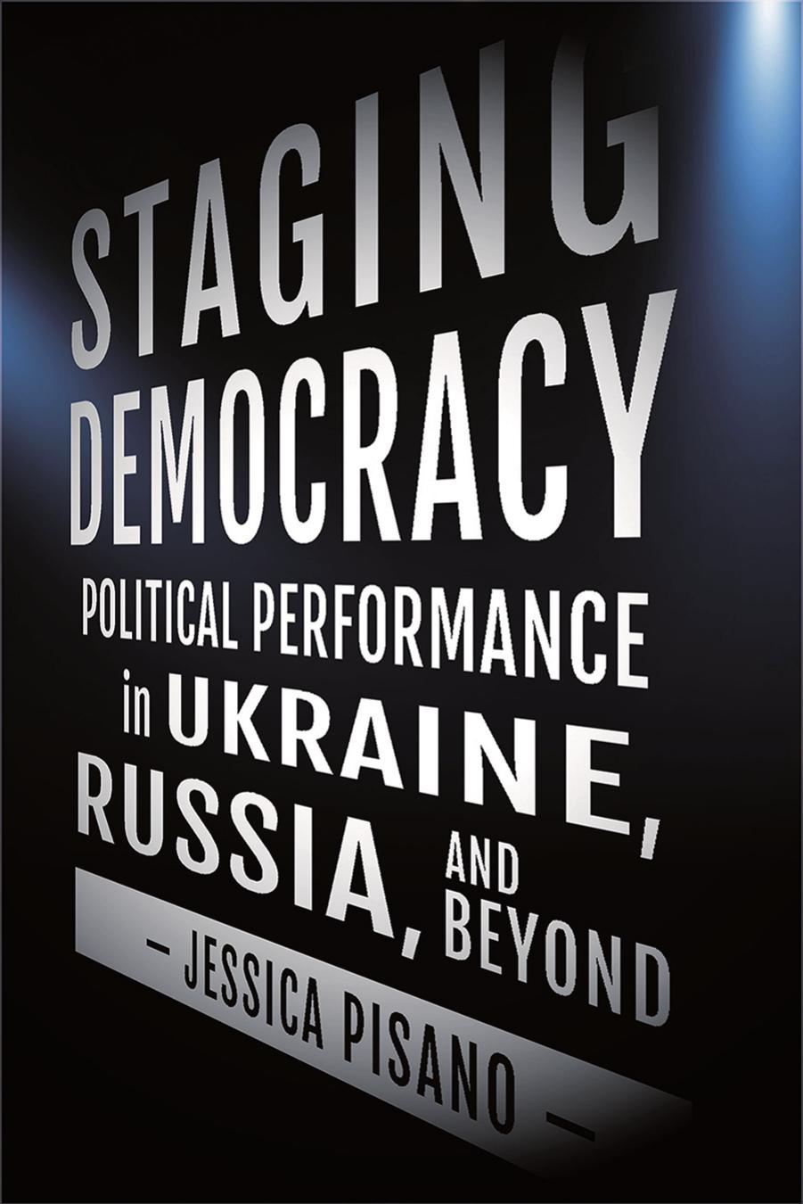Staging Democracy: Political Performance in Ukraine, Russia, and Beyond by Jessica Pisano
