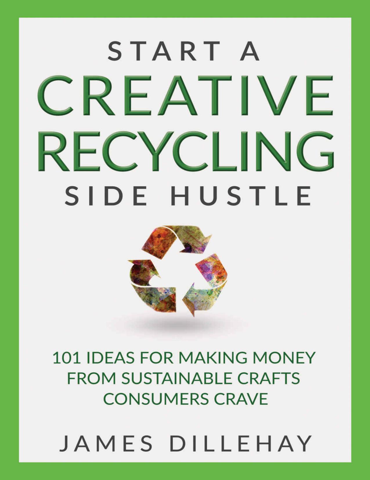 Start a Creative Recycling Side Hustle: 101 Ideas for Making Money from Sustainable Crafts Consumers Crave by James Dillehay