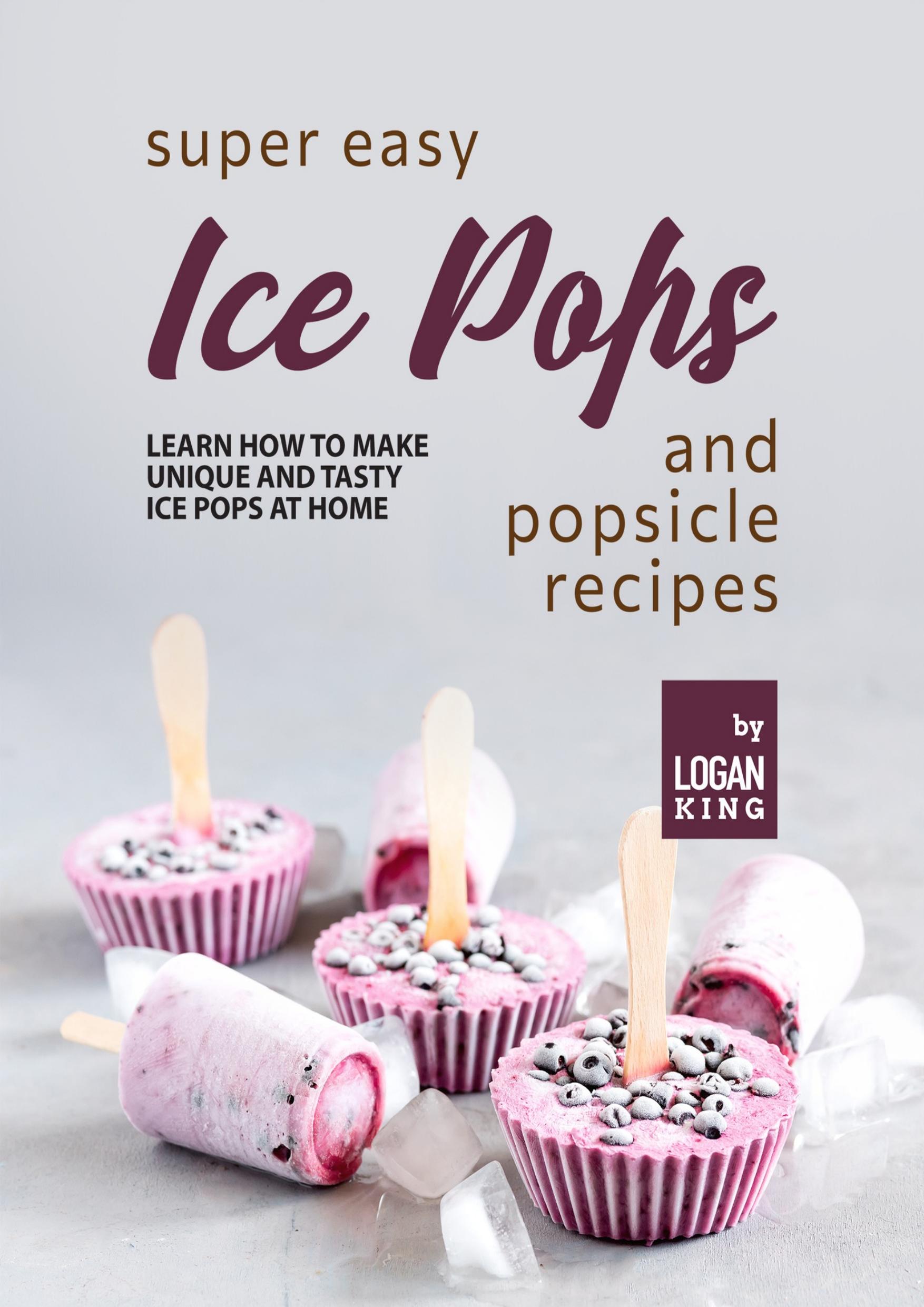 Super Easy Ice Pops and Popsicle Recipes: Learn How to Make Unique and Tasty Ice Pops at Home by King Logan