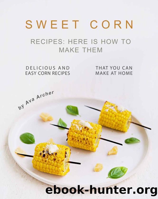 Sweet Corn Recipes: Here Is How to Make Them: Delicious and Easy Corn Recipes That You Can Make at Home by Ava Archer