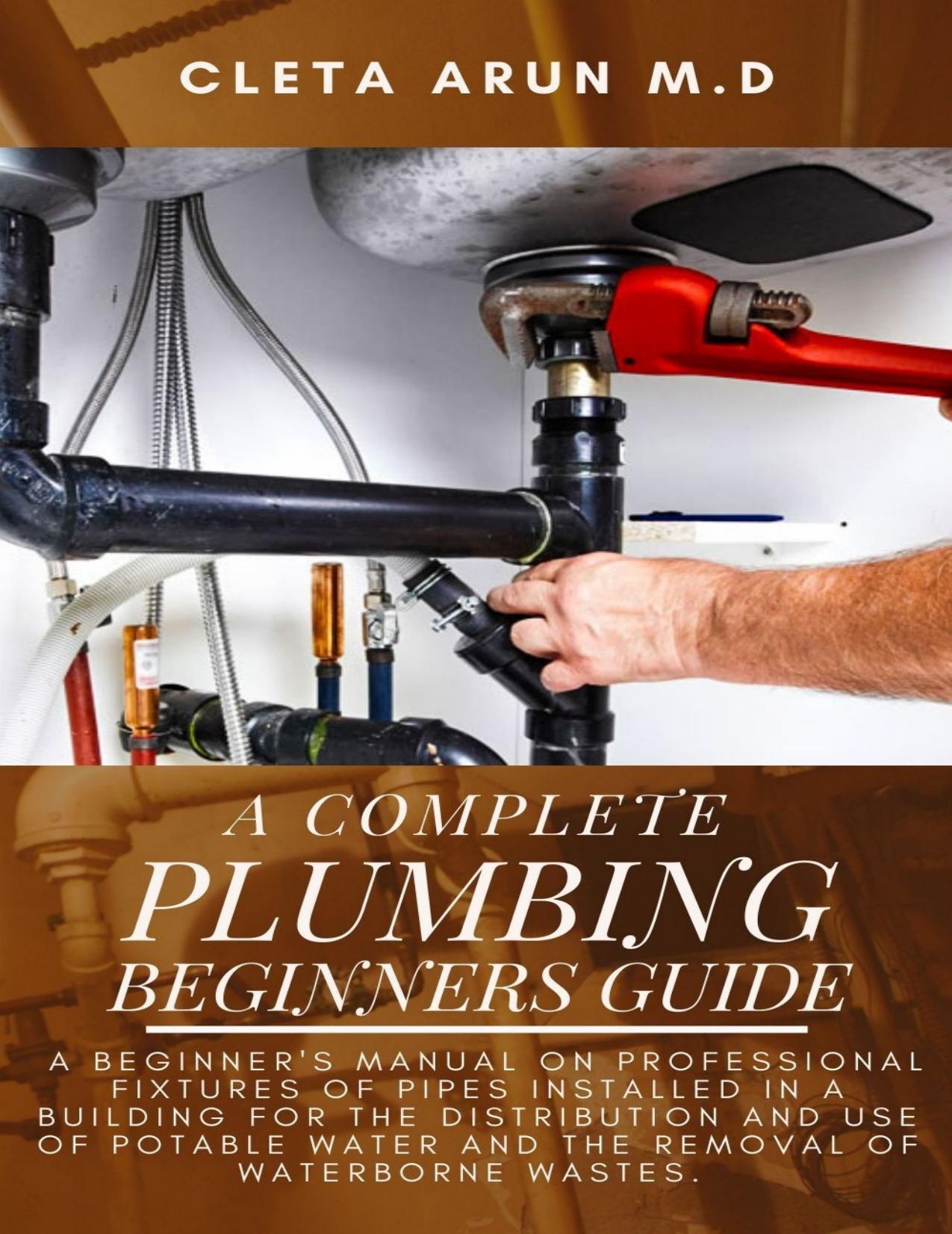 THE COMPLETE PLUMBING BEGINNERS GUIDE: A Beginner's Manual on Professional Fixtures of Pipes Installed in a Building for the Distribution and Use of Potable Water and the Removal of Waterborne Wastes by ARUN M.D CLETA