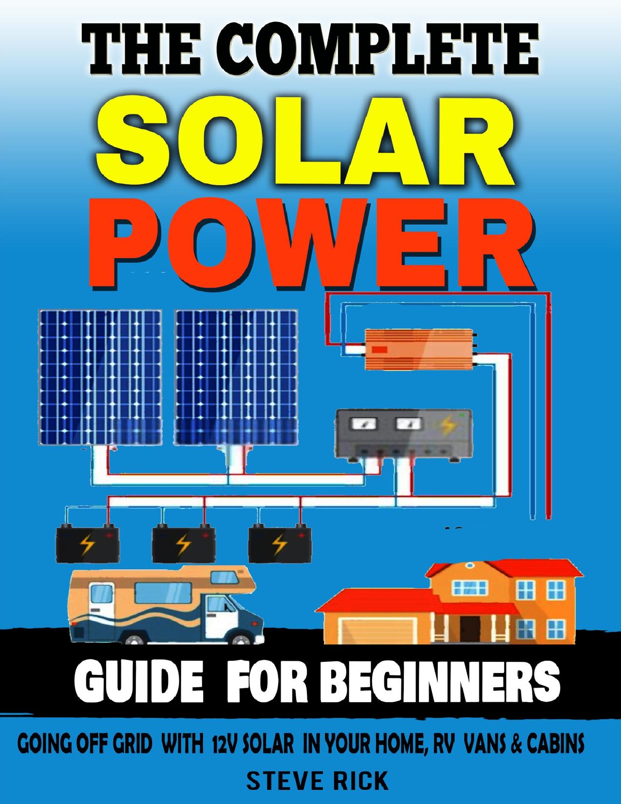 THE COMPLETE SOLAR POWER GUIDE FOR BEGINNERS: Going Of Grid with 12v Solar in Your home RV Cabins and Vans by Rick Steve