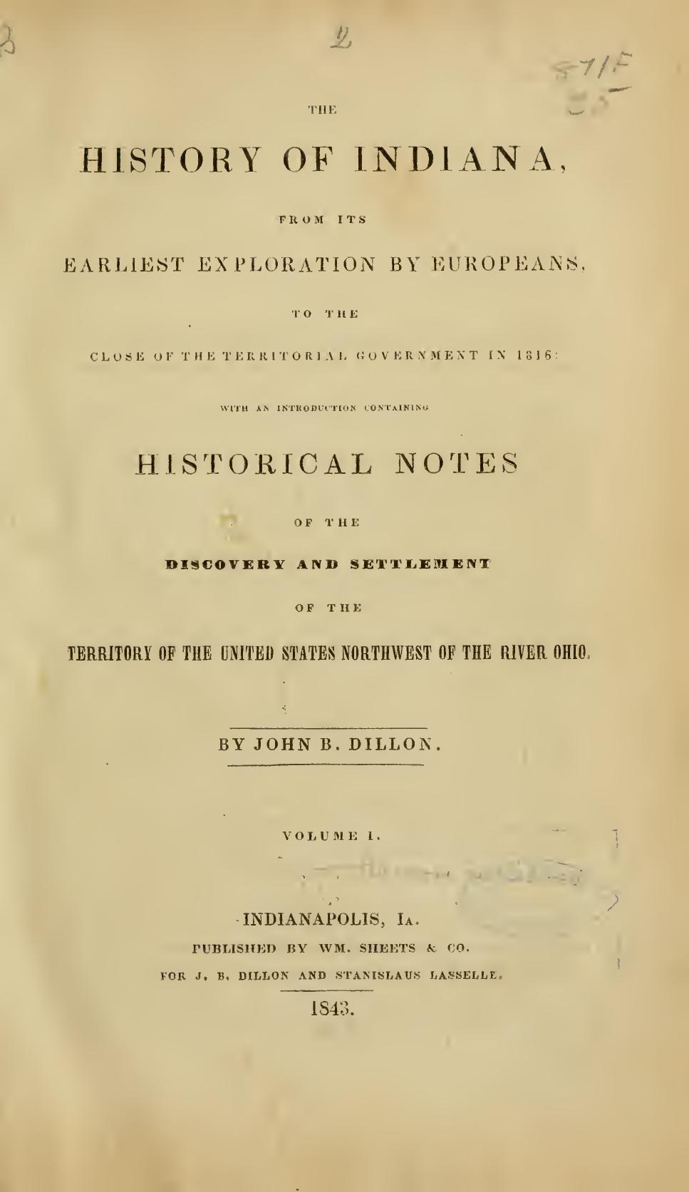 THE HISTORY OF INDIANA, FROM ITS EARLIEST EXPLORATION BY EUROPEANS:TO THE CLOSE OF THE T E R R 1 T O R I A L GOVERNMENT IN 1816: WITH AN INTRODUITION C'ONTAININU HISTORICAL NOTES by John Brown Dillon