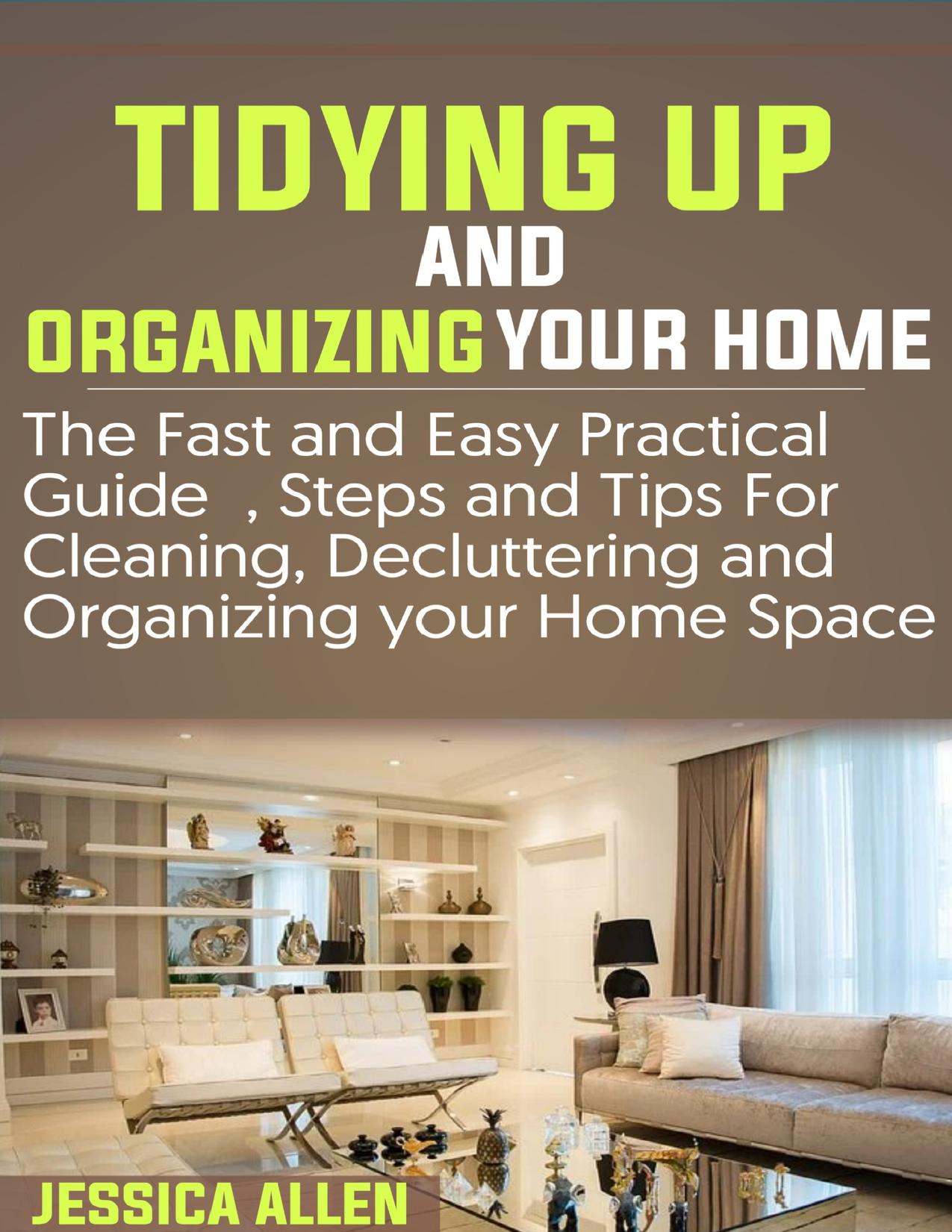 TIDYING UP AND ORGANIZING YOUR HOME: The Fast and Easy Practical Guide, Steps and Tips for Cleaning, Decluttering and Organizing your Home Space by ALLEN JESSICA