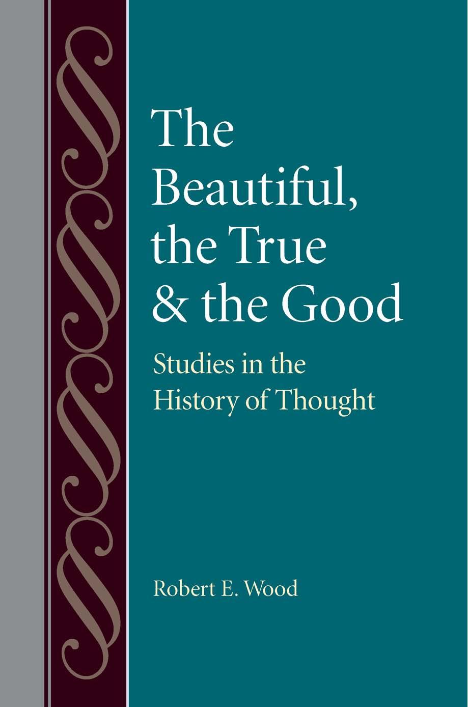 The Beautiful, The True and the Good: Studies in the History of Thought by Robert E. Wood