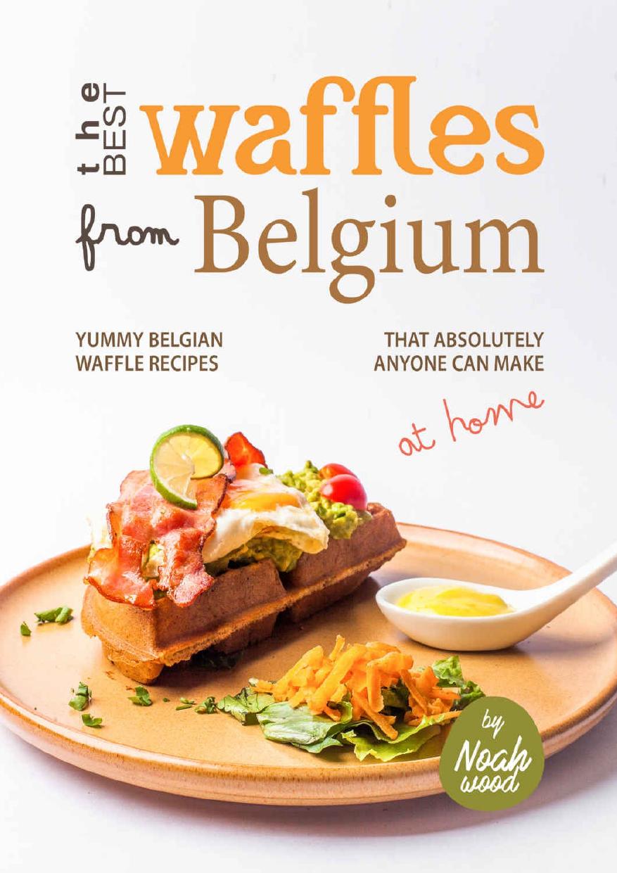 The Best Waffles from Belgium: Yummy Belgian Waffle Recipes That Absolutely Anyone Can Make at Home by Noah Wood