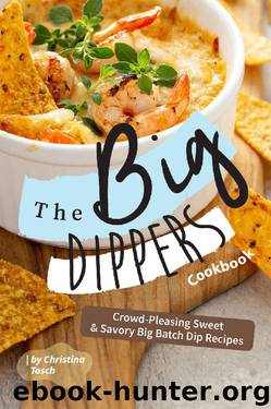 The Big Dippers Cookbook: Crowd-Pleasing Sweet Savory Big Batch Dip Recipes by Christina Tosch