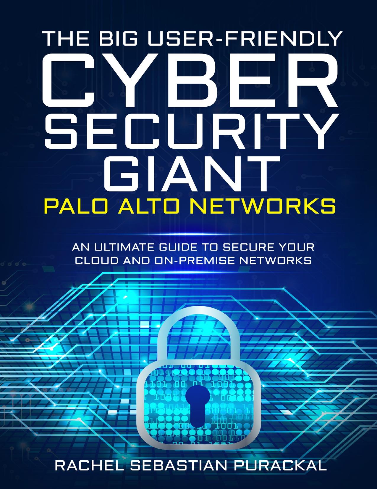 The Big User-Friendly Cyber Security Gaint - Palo Alto Networks: An Ultimate Guide To Secure Your Cloud And On-Premise Networks by Purackal Rachel Sebastian