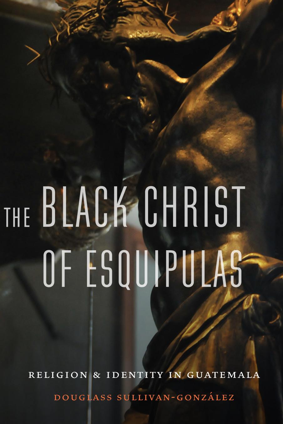 The Black Christ of Esquipulas: Religion and Identity in Guatemala by Douglass Sullivan-Gonzalez