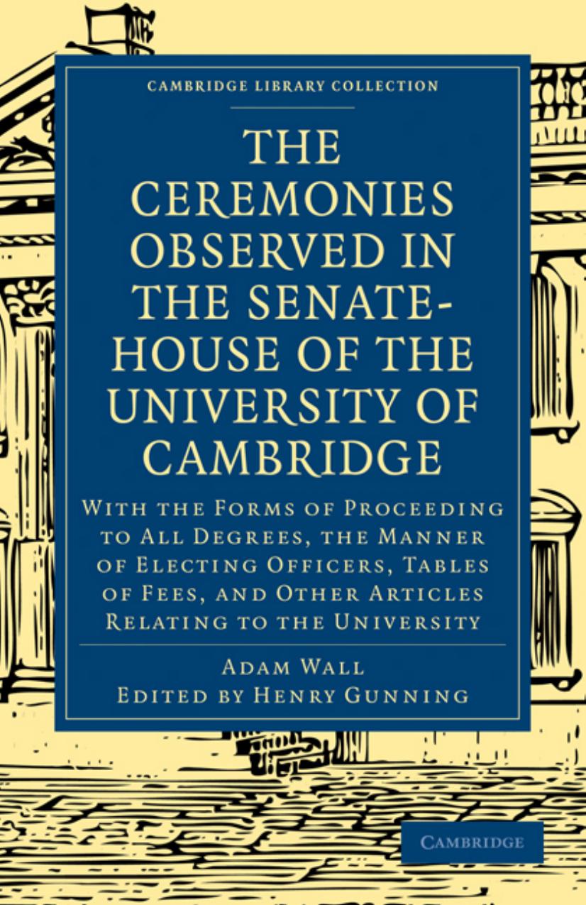 The Ceremonies Observed in the Senate-House of the University of Cambridge: With the Forms of Proceeding to All Degrees, the Manner of Electing Officers, Tables of Fees, and Other by Adam Wall Henry Gunning (editor)