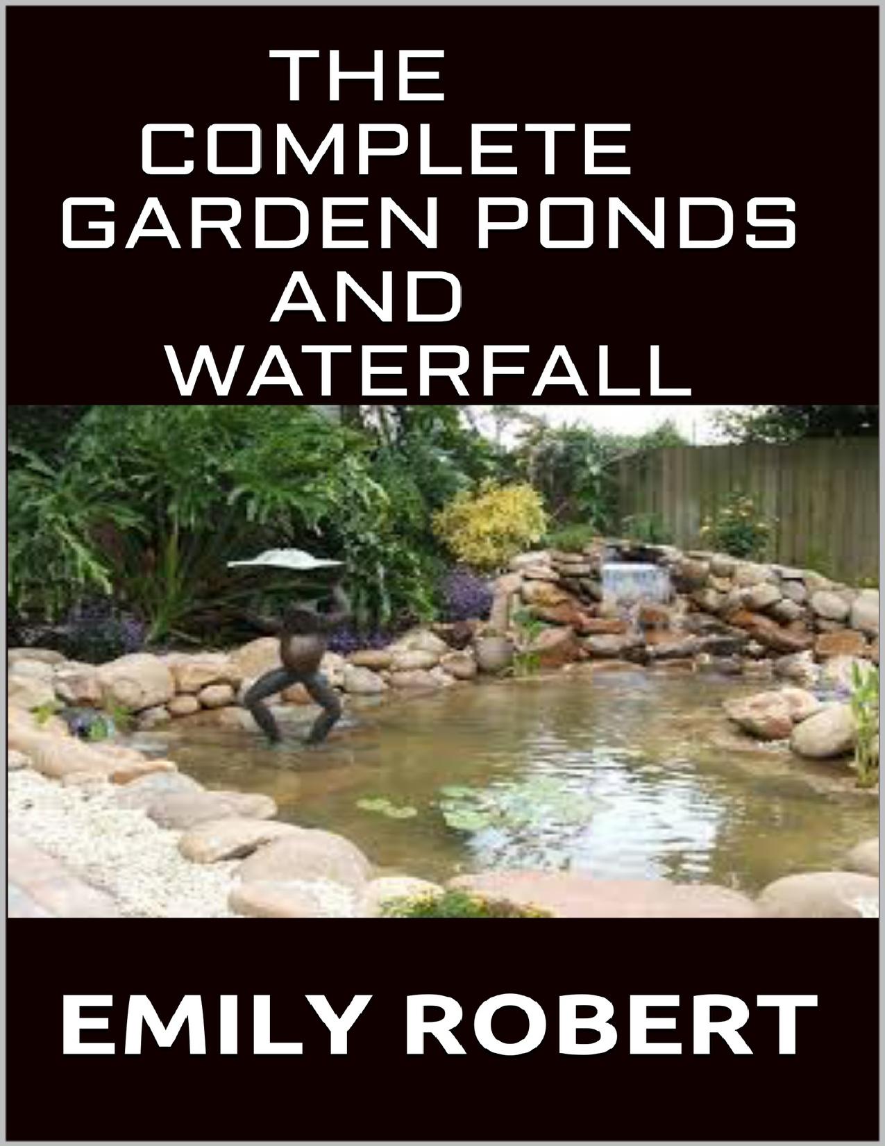 The Complete Garden Ponds And WaterFall: All You Need To Know About Building Waterfalls, Ponds, and Streams In Your Home by Emily Robert