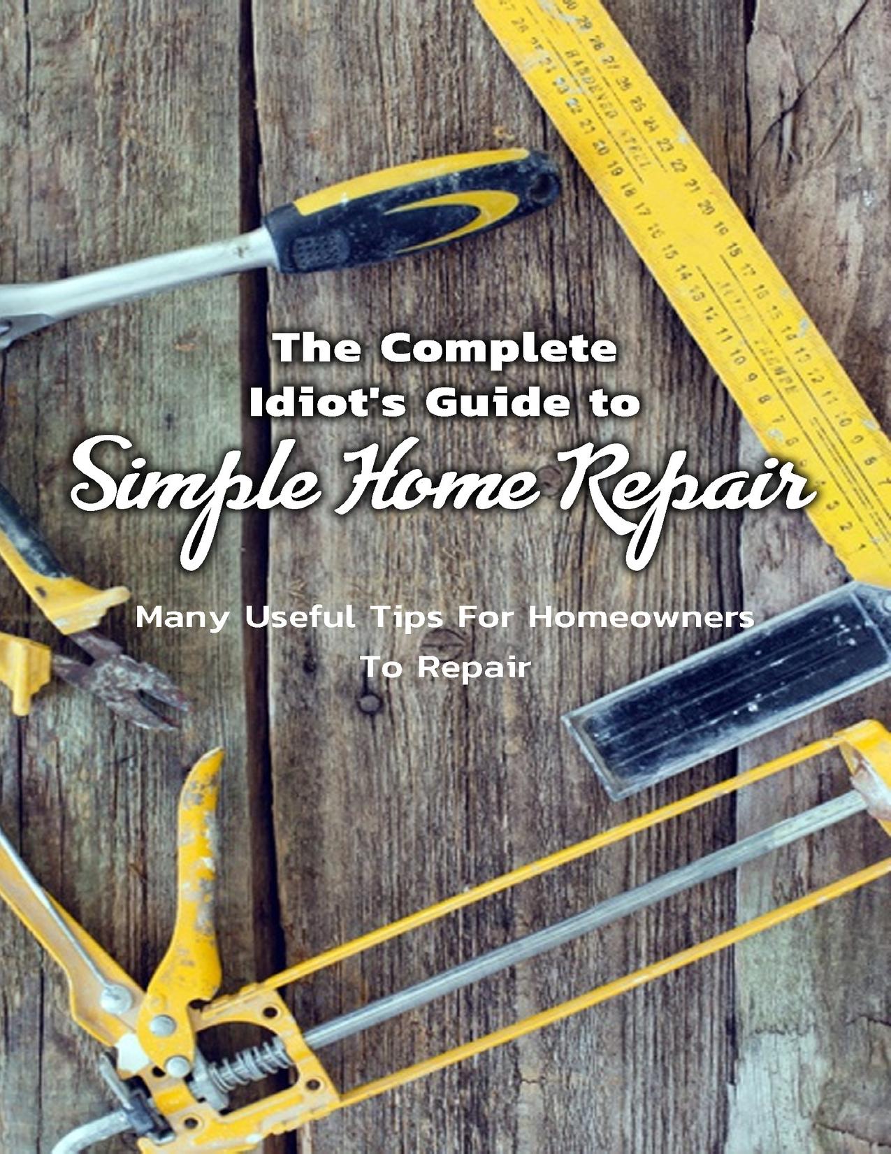 The Complete Idiot's Guide to Simple Home Repair: Many Useful Tips For Homeowners To Repair: Easy Tips For Homeowners To Repair Everything by Mullangi Kumar