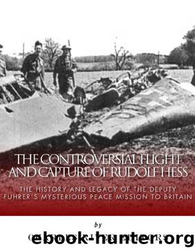 The Controversial Flight and Capture of Rudolf Hess: The History and Legacy of the Deputy Fuhrerâs Mysterious Peace Mission to Britain by Charles River Editors