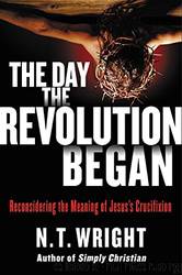 The Day the Revolution Began: Reconsidering the Meaning of Jesus's Crucifixion by N. T. Wright