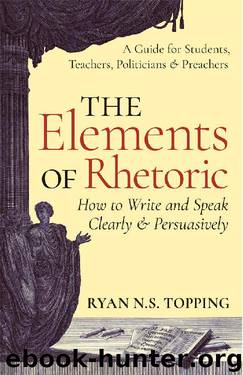 The Elements of Rhetoric -- How to Write and Speak Clearly and Persuasively: A Guide for Students, Teachers, Politicians & Preachers by Ryan Topping