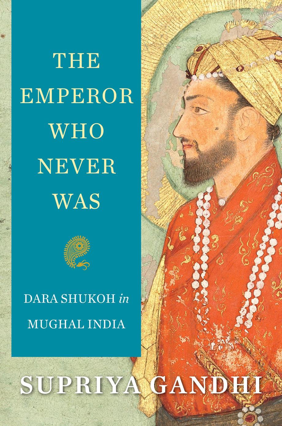 The Emperor Who Never Was: Dara Shukoh In Mughal India by Supriya Gandhi