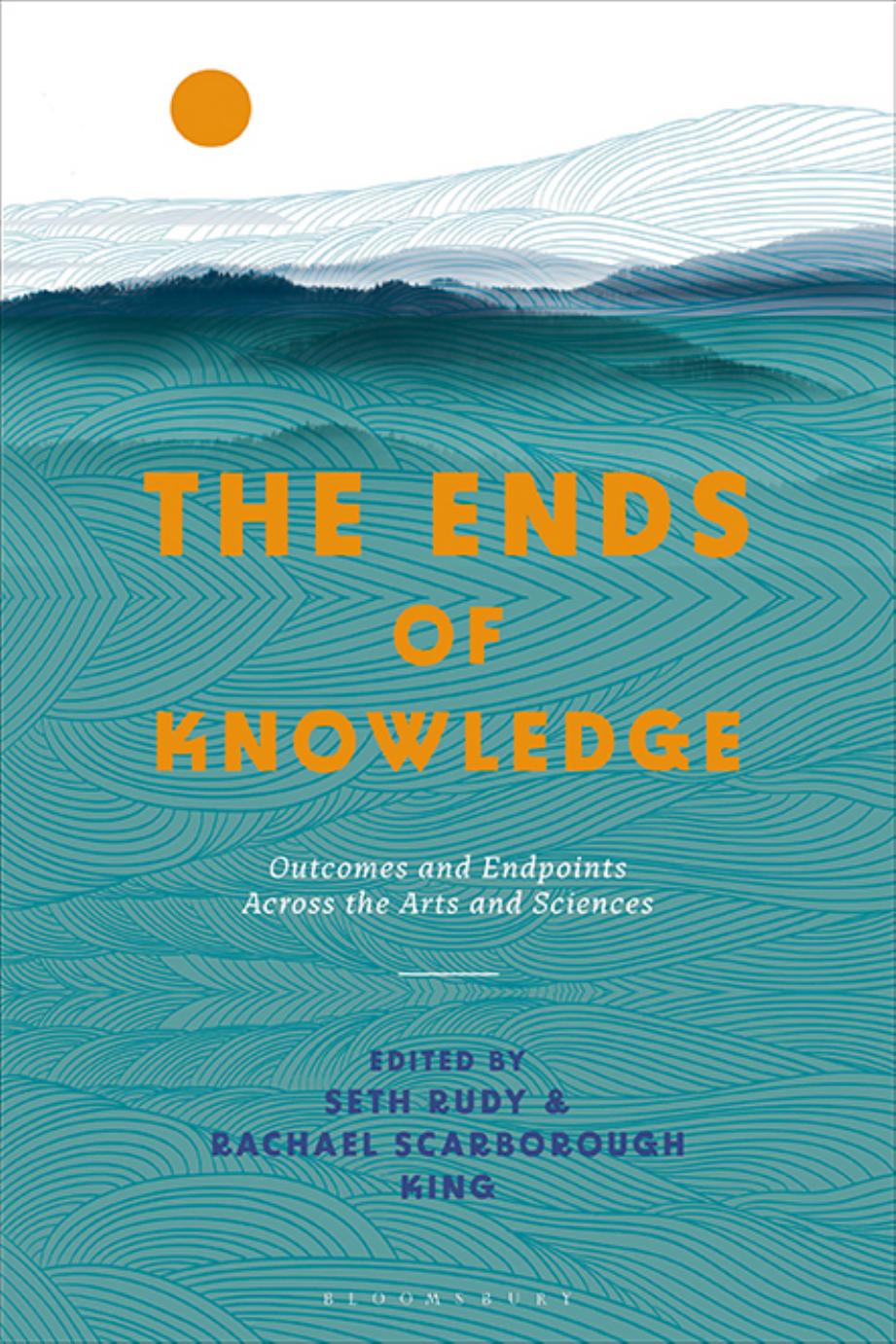 The Ends of Knowledge: Outcomes and Endpoints Across the Arts and Sciences by Seth Rudy; Rachael Scarborough King (editors)