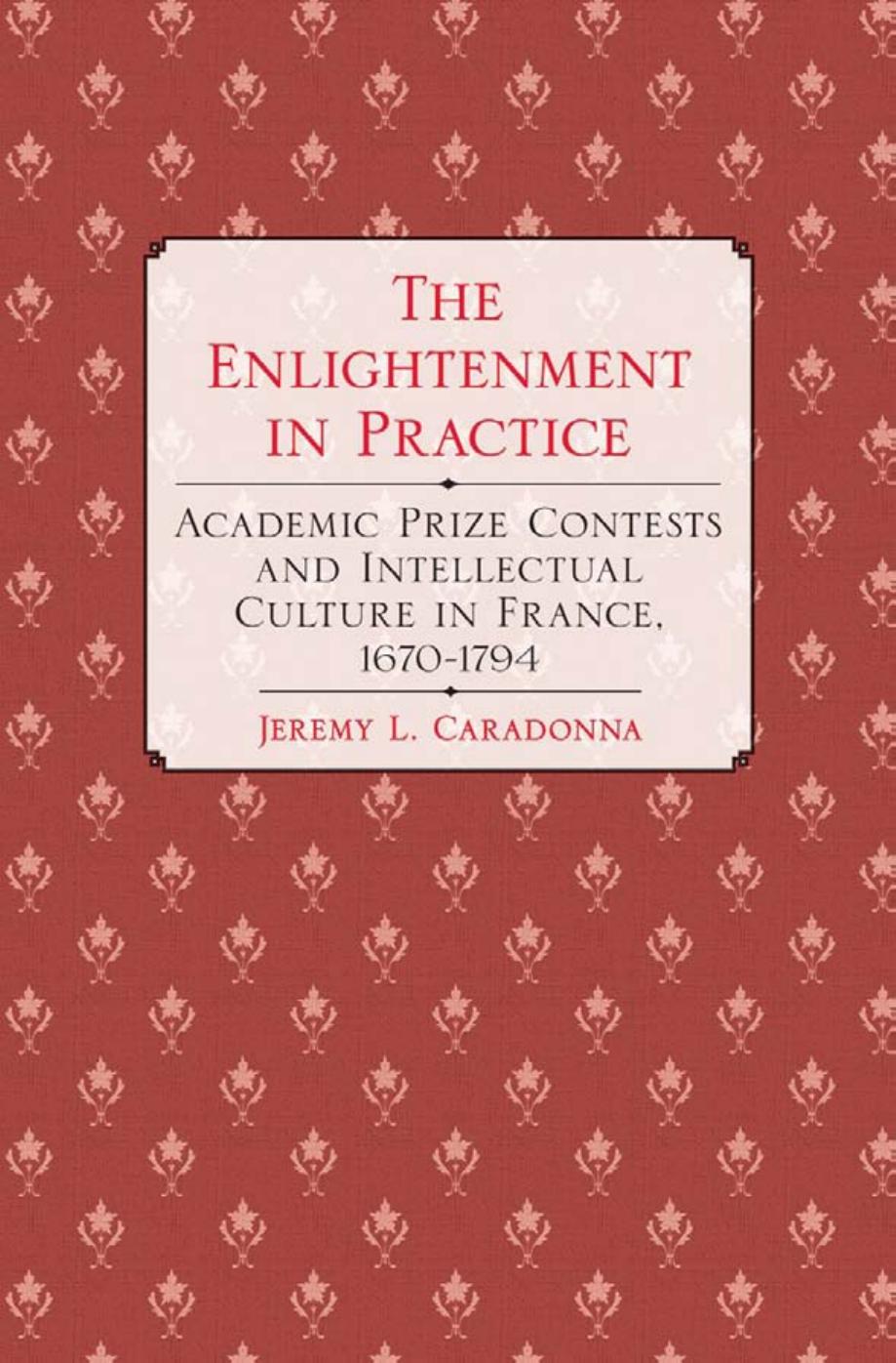 The Enlightenment in Practice: Academic Prize Contests and Intellectual Culture in France, 1670â1794 by by Jeremy L. Caradonna