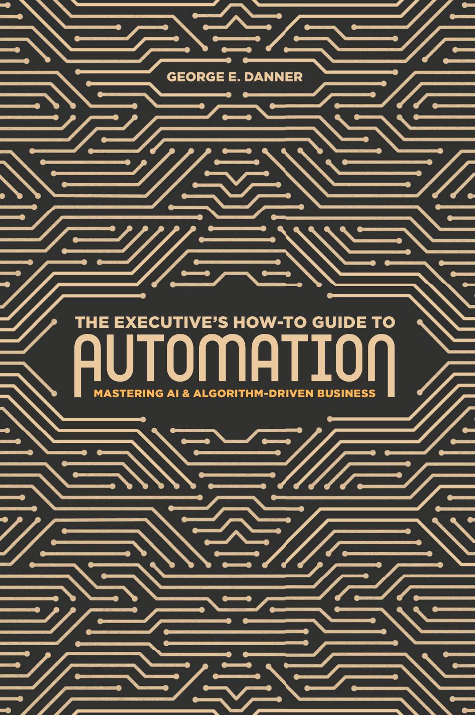 The Executive's How-To Guide to Automation: Mastering AI and Algorithm-Driven Business by George E. Danner