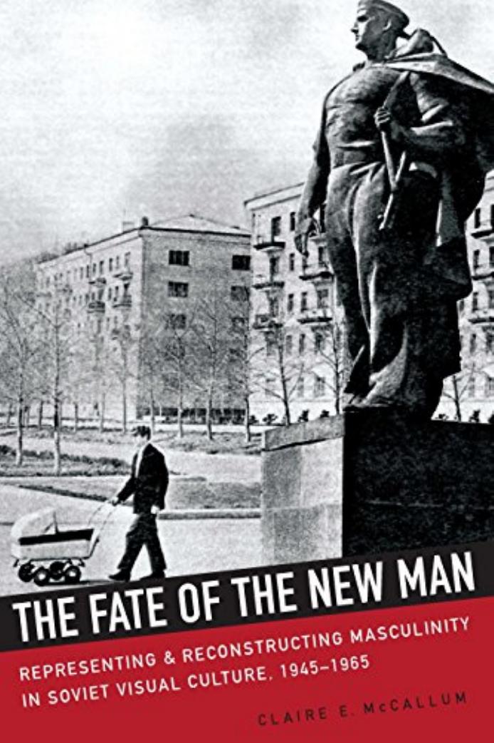 The Fate of the New Man: Representing and Reconstructing Masculinity in Soviet Visual Culture, 1945â1965 by Claire McCallum