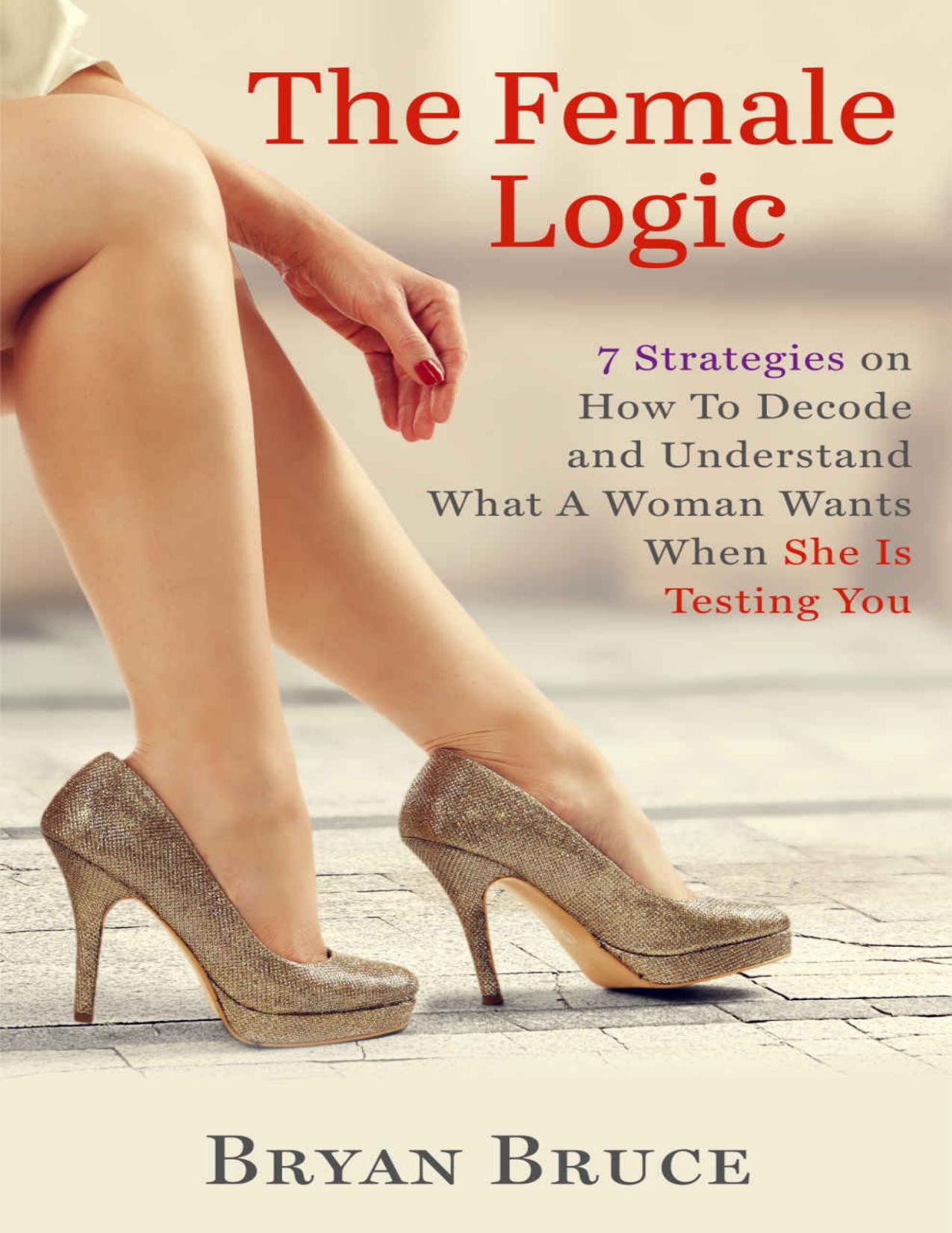 The Female Logic: 7 Strategies on How To Decode and Understand What A Woman Wants When She Is Testing You by Bryan Bruce