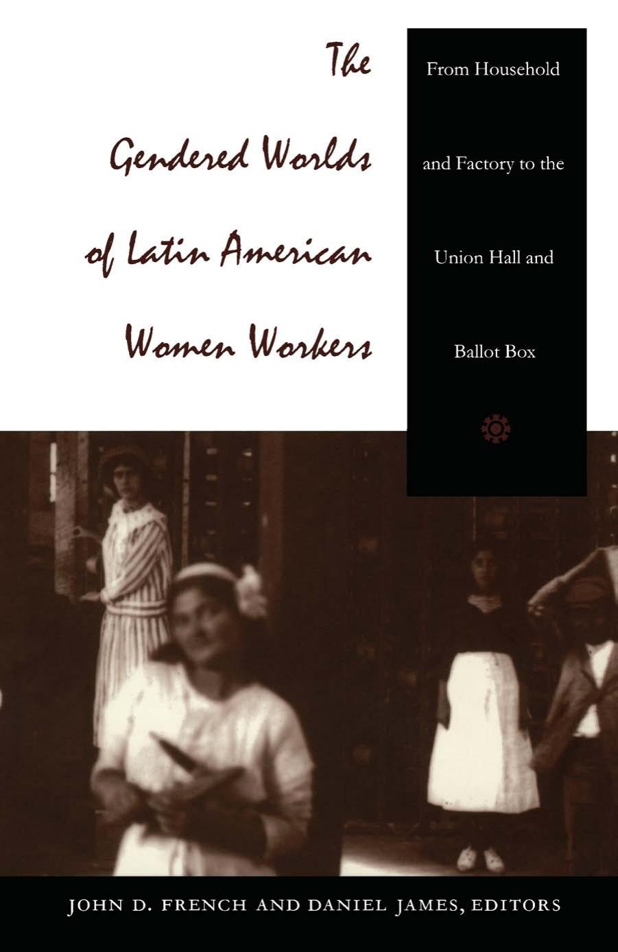 The Gendered Worlds of Latin American Women Workers: From Household and Factory to the Union Hall and Ballot Box by Daniel James; John D. French